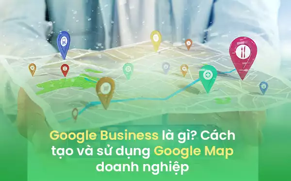 Google Business là gì? Cách tạo và sử dụng Google Maps doanh nghiệp
